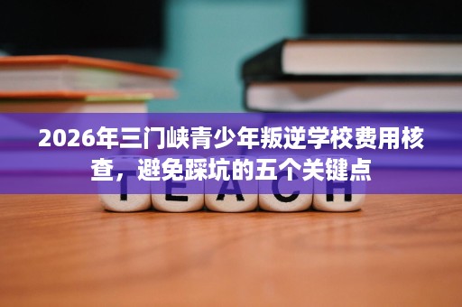2026年三门峡青少年叛逆学校费用核查,避免踩坑的五个关键点 2026年三门峡青少年叛逆学校费用核查,避免踩坑的五个关键点