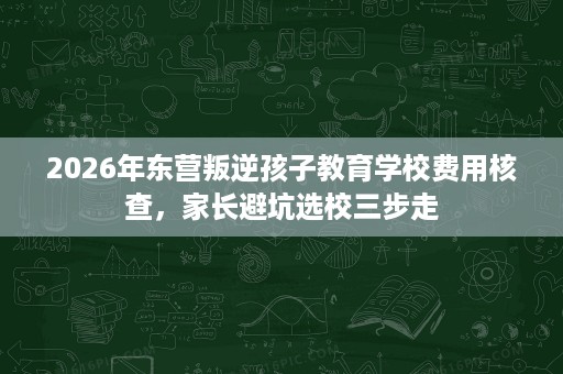 2026年东营叛逆孩子教育学校费用核查,家长避坑选校三步走 2026年东营叛逆孩子教育学校费用核查,家长避坑选校三步走