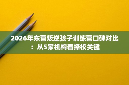 2026年东营叛逆孩子训练营口碑对比：从5家机构看择校关键