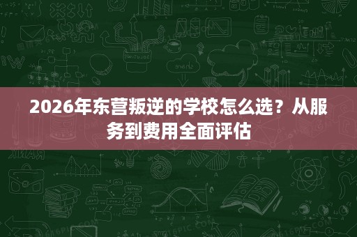 2026年东营叛逆的学校怎么选？从服务到费用全面评估