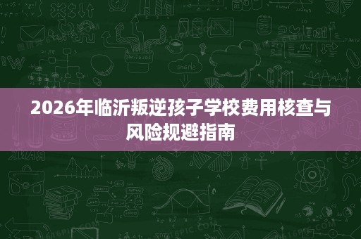 2026年临沂叛逆孩子学校费用核查与风险规避指南 2026年临沂叛逆孩子学校费用核查与风险规避指南