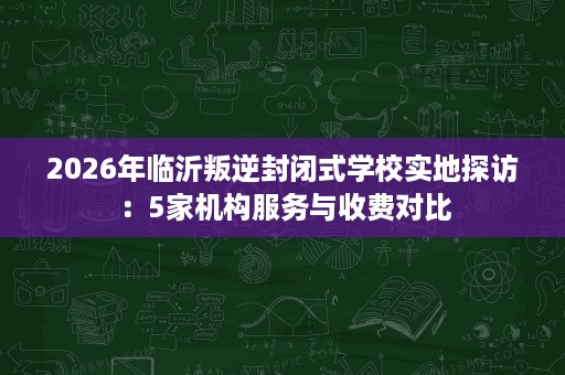2026年临沂叛逆封闭式学校实地探访:5家机构服务与收费对比 2026年临沂叛逆封闭式学校实地探访:5家机构服务与收费对比