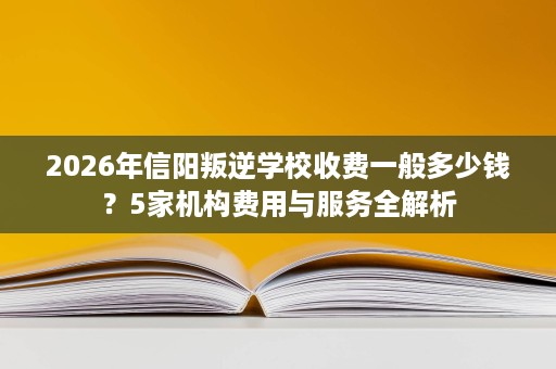 2026年信阳叛逆学校收费一般多少钱？5家机构费用与服务全解析