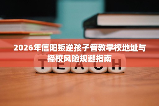 2026年信阳叛逆孩子管教学校地址与择校风险规避指南 2026年信阳叛逆孩子管教学校地址与择校风险规避指南