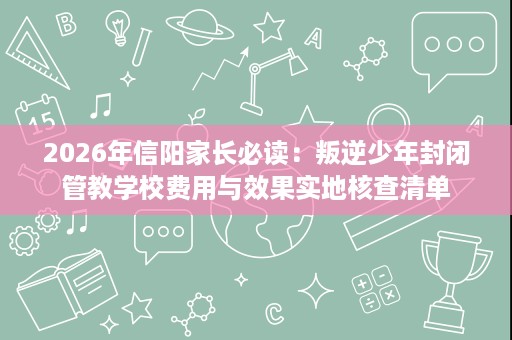 2026年信阳家长必读：叛逆少年封闭管教学校费用与效果实地核查清单