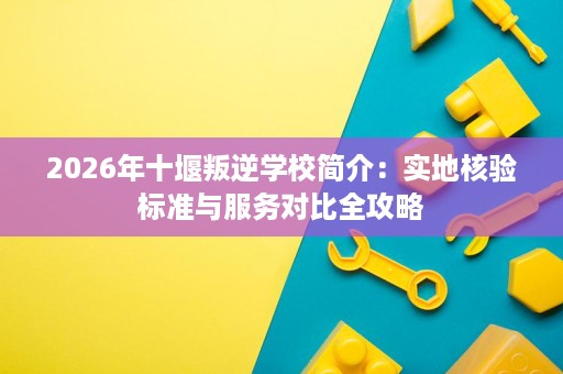 2026年十堰叛逆学校简介:实地核验标准与服务对比全攻略 2026年十堰叛逆学校简介:实地核验标准与服务对比全攻略