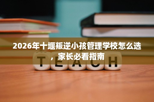 2026年十堰叛逆小孩管理学校怎么选，家长必看指南