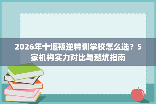 2026年十堰叛逆特训学校怎么选?5家机构实力对比与避坑指南 2026年十堰叛逆特训学校怎么选?5家机构实力对比与避坑指南
