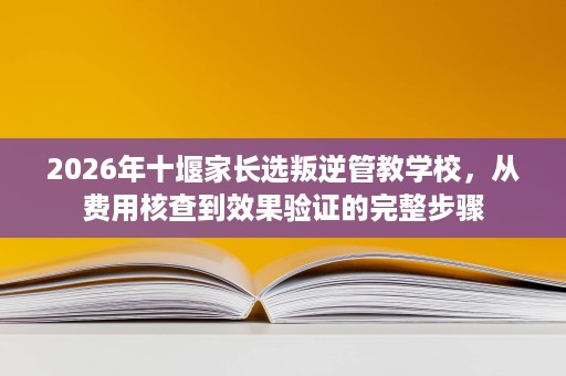 2026年十堰家长选叛逆管教学校,从费用核查到效果验证的完整步骤 2026年十堰家长选叛逆管教学校,从费用核查到效果验证的完整步骤