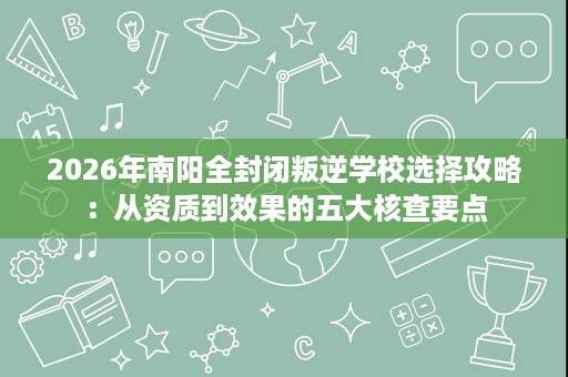 2026年南阳全封闭叛逆学校选择攻略:从资质到效果的五大核查要点 2026年南阳全封闭叛逆学校选择攻略:从资质到效果的五大核查要点