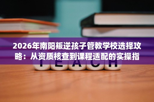 2026年南阳叛逆孩子管教学校选择攻略:从资质核查到课程适配的实操指南 2026年南阳叛逆孩子管教学校选择攻略:从资质核查到课程适配的实操指南