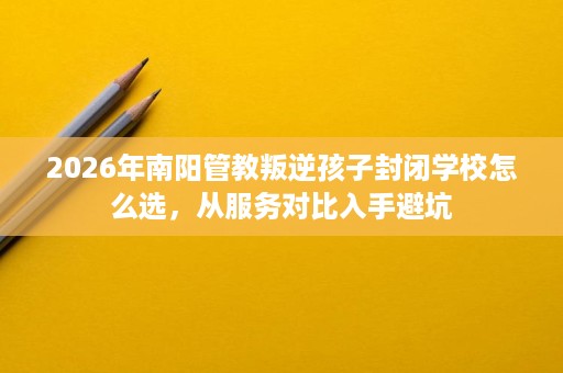 2026年南阳管教叛逆孩子封闭学校怎么选,从服务对比入手避坑 2026年南阳管教叛逆孩子封闭学校怎么选,从服务对比入手避坑