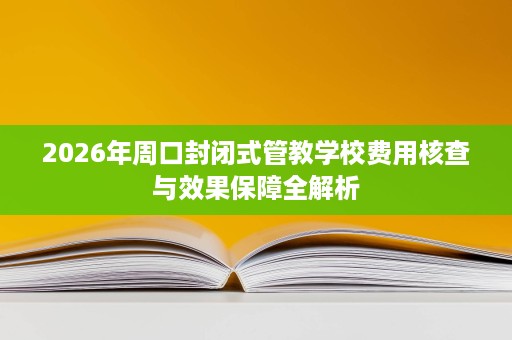 2026年周口封闭式管教学校费用核查与效果保障全解析 2026年周口封闭式管教学校费用核查与效果保障全解析