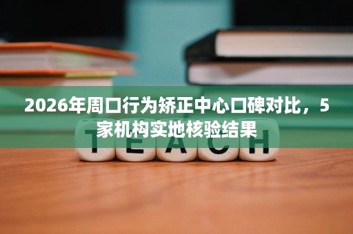 2026年周口行为矫正中心口碑对比，5家机构实地核验结果