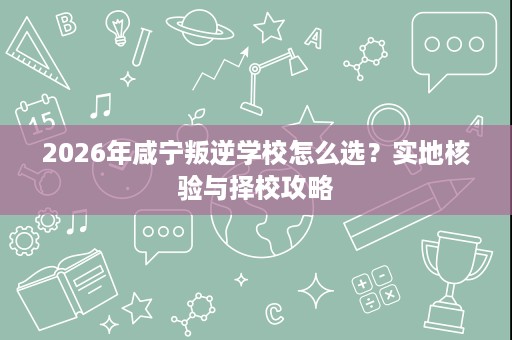 2026年咸宁叛逆学校怎么选?实地核验与择校攻略 2026年咸宁叛逆学校怎么选?实地核验与择校攻略