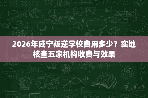 2026年咸宁叛逆学校费用多少？实地核查五家机构收费与效果
