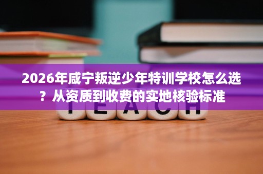 2026年咸宁叛逆少年特训学校怎么选？从资质到收费的实地核验标准