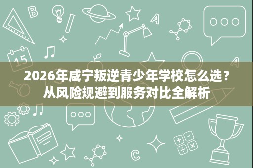 2026年咸宁叛逆青少年学校怎么选？从风险规避到服务对比全解析