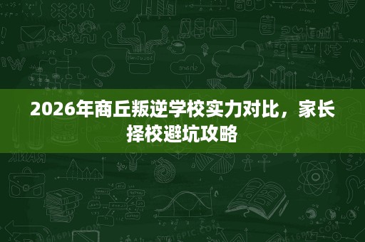 2026年商丘叛逆学校实力对比,家长择校避坑攻略 2026年商丘叛逆学校实力对比,家长择校避坑攻略