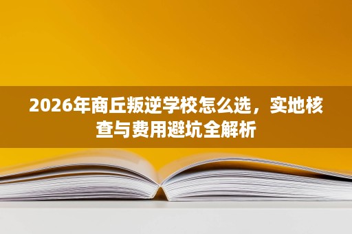 2026年商丘叛逆学校怎么选,实地核查与费用避坑全解析 2026年商丘叛逆学校怎么选,实地核查与费用避坑全解析