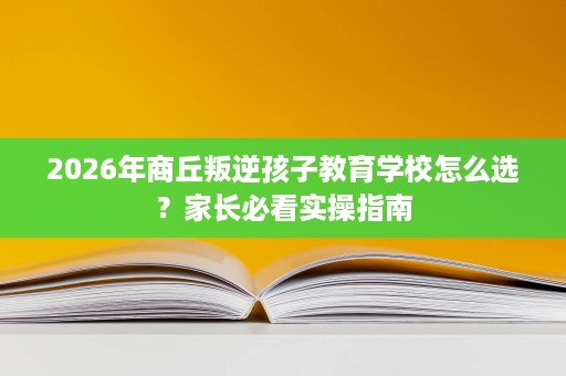 2026年商丘叛逆孩子教育学校怎么选?家长必看实操指南 2026年商丘叛逆孩子教育学校怎么选?家长必看实操指南