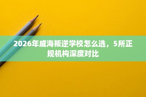 2026年威海叛逆学校怎么选,5所正规机构深度对比 2026年威海叛逆学校怎么选,5所正规机构深度对比
