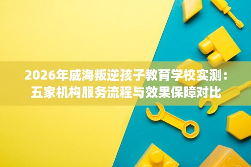 2026年威海叛逆孩子教育学校实测:五家机构服务流程与效果保障对比 2026年威海叛逆孩子教育学校实测:五家机构服务流程与效果保障对比