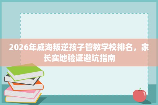 2026年威海叛逆孩子管教学校排名，家长实地验证避坑指南