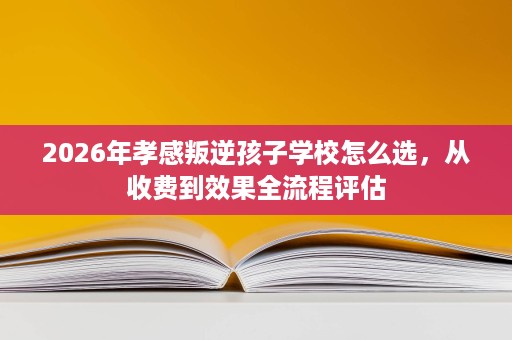 2026年孝感叛逆孩子学校怎么选,从收费到效果全流程评估 2026年孝感叛逆孩子学校怎么选,从收费到效果全流程评估