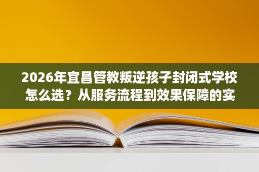 2026年宜昌管教叛逆孩子封闭式学校怎么选?从服务流程到效果保障的实操对比 2026年宜昌管教叛逆孩子封闭式学校怎么选?从服务流程到效果保障的实操对比