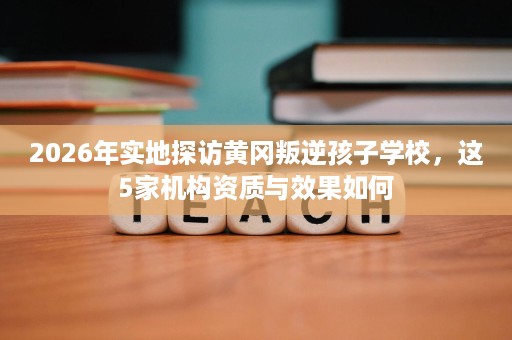2026年实地探访黄冈叛逆孩子学校,这5家机构资质与效果如何 2026年实地探访黄冈叛逆孩子学校,这5家机构资质与效果如何