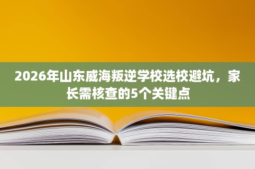 2026年山东威海叛逆学校选校避坑,家长需核查的5个关键点 2026年山东威海叛逆学校选校避坑,家长需核查的5个关键点