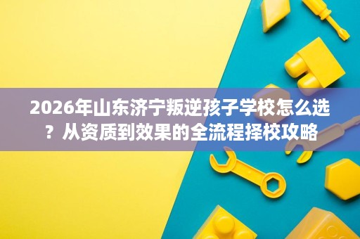 2026年山东济宁叛逆孩子学校怎么选？从资质到效果的全流程择校攻略