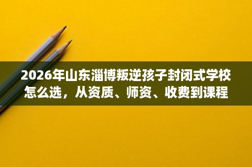 2026年山东淄博叛逆孩子封闭式学校怎么选,从资质、师资、收费到课程逐一核验全流程 2026年山东淄博叛逆孩子封闭式学校怎么选,从资质、师资、收费到课程逐一核验全流程