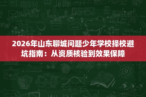 2026年山东聊城问题少年学校择校避坑指南:从资质核验到效果保障 2026年山东聊城问题少年学校择校避坑指南:从资质核验到效果保障