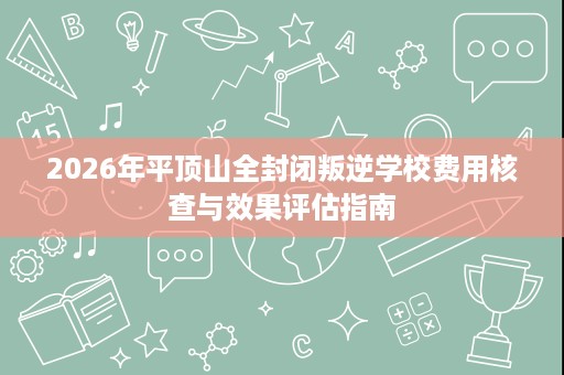 2026年平顶山全封闭叛逆学校费用核查与效果评估指南 2026年平顶山全封闭叛逆学校费用核查与效果评估指南