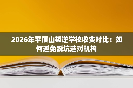 2026年平顶山叛逆学校收费对比:如何避免踩坑选对机构 2026年平顶山叛逆学校收费对比:如何避免踩坑选对机构