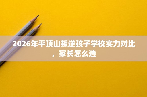 2026年平顶山叛逆孩子学校实力对比,家长怎么选 2026年平顶山叛逆孩子学校实力对比,家长怎么选