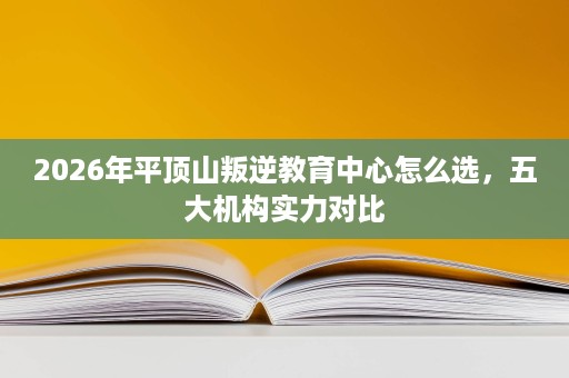 2026年平顶山叛逆教育中心怎么选,五大机构实力对比 2026年平顶山叛逆教育中心怎么选,五大机构实力对比
