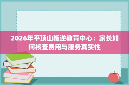 2026年平顶山叛逆教育中心:家长如何核查费用与服务真实性 2026年平顶山叛逆教育中心:家长如何核查费用与服务真实性