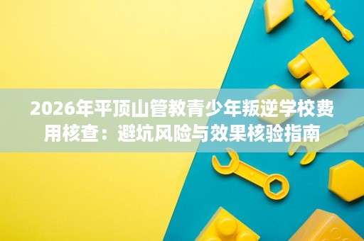 2026年平顶山管教青少年叛逆学校费用核查:避坑风险与效果核验指南 2026年平顶山管教青少年叛逆学校费用核查:避坑风险与效果核验指南