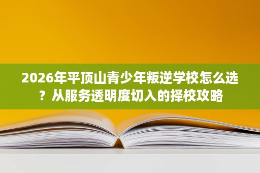 2026年平顶山青少年叛逆学校怎么选？从服务透明度切入的择校攻略