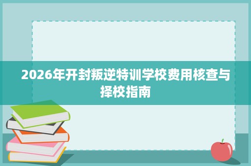 2026年开封叛逆特训学校费用核查与择校指南