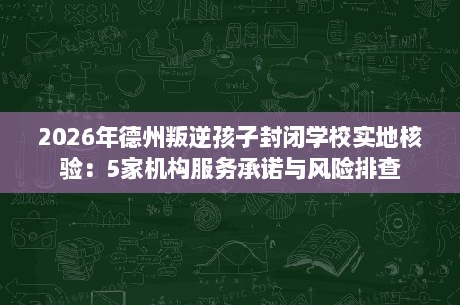 2026年德州叛逆孩子封闭学校实地核验:5家机构服务承诺与风险排查 2026年德州叛逆孩子封闭学校实地核验:5家机构服务承诺与风险排查