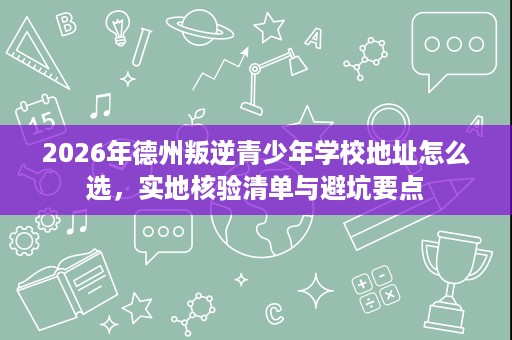 2026年德州叛逆青少年学校地址怎么选,实地核验清单与避坑要点 2026年德州叛逆青少年学校地址怎么选,实地核验清单与避坑要点