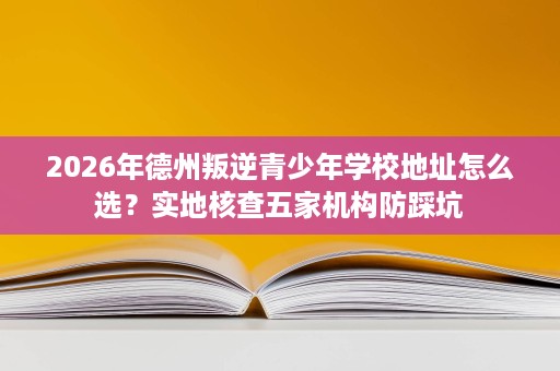 2026年德州叛逆青少年学校地址怎么选?实地核查五家机构防踩坑 2026年德州叛逆青少年学校地址怎么选?实地核查五家机构防踩坑