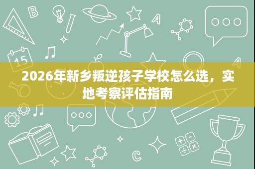 2026年新乡叛逆孩子学校怎么选,实地考察评估指南 2026年新乡叛逆孩子学校怎么选,实地考察评估指南