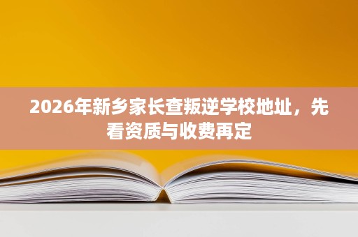 2026年新乡家长查叛逆学校地址,先看资质与收费再定 2026年新乡家长查叛逆学校地址,先看资质与收费再定