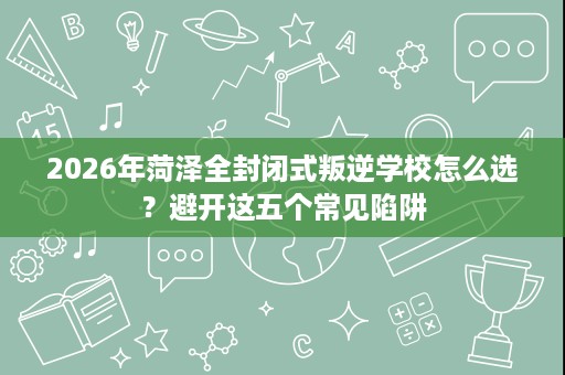2026年菏泽全封闭式叛逆学校怎么选?避开这五个常见陷阱 2026年菏泽全封闭式叛逆学校怎么选?避开这五个常见陷阱