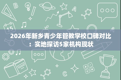 2026年新乡青少年管教学校口碑对比:实地探访5家机构现状 2026年新乡青少年管教学校口碑对比:实地探访5家机构现状